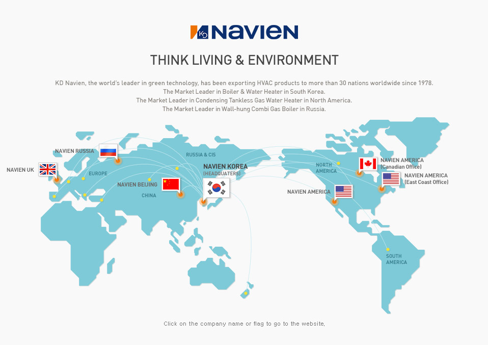 Navigate Technology for Energy & Environment_ KD Navien, the world’s leader in green technology, has been exporting HVAC products to more than 30 nations worldwide since 1978. The Market Leader in Boiler & Water Heater in South Korea , The Market Leader in Condensing Tankless Gas Water Heater in North America. No. 2 Wall-hung Market Share in Wall-Hung Combi Gas Boiler in in Russia.